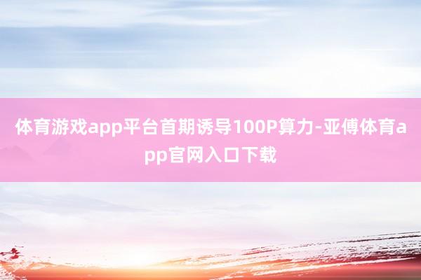 體育游戲app平臺首期誘導100P算力-亞傅體育app官網(wǎng)入